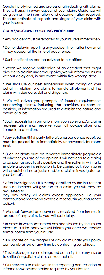  Our staff is fully trained and professional in dealing with claims. They will assist in every aspect of your claim. Guidance will be given on the information and documentation required. Then co-ordinate all aspects and stages of your claim with your insurers. CLAIMS/ACCIDENT REPORTING PROCEDURE. * Any accident must be reported to your Insurers immediately. * Do not delay in reporting any accident no matter how small it may appear at the time of occurrence. * Such notification can be advised to our offices. * When we receive notification of an accident that might give rise to a claim under your policy, we will inform the insurer without delay and, in any event, within five working days. * We shall use our best endeavours when acting on your behalf in relation to a claim, to handle all elements of the claim with due care, skill and diligence. * We will advise you promptly of insurer's requirements concerning claims, including the provision, as soon as possible, of information required to establish the nature and extent of a loss. * Such requests for information from you insurer and/or claims representative must receive your full co-operation and immediate attention. * Any solicitors/third party letters/correspondence received must be passed to us immediately, unanswered, by return post. * Such incidents must be reported immediately (regardless of whether you are of the opinion it will not lead to a claim) or as soon as practically possible and thereafter in writing to enable a proper investigation to be carried out. Your insurer will appoint a loss adjuster and/or a claims investigator on your behalf. * After investigation if it is clearly identified by the insurer that such an incident will give rise to a claim you will may be requested to pay any policy all claims excess applicable (i.e your contribution of each and every claim set out in your insurance policy). * We shall forward any payments received from insurers in respect of any claim, to you, without delay. * In cases in which settlement has been issued by the insurer direct to a third party we will inform you once we receive formal notice from your insurer. * An update on the progress of any claim under your policy can be obtained at any time by contacting our offices. * This brokerage has no delegated authority from any insurer to settle / negotiate claims on your behalf. * Our service is to assist you in the reporting and collation of information/documentation required by your insurer. 